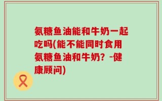 氨糖鱼油能和牛奶一起吃吗(能不能同时食用氨糖鱼油和牛奶？-健康顾问)