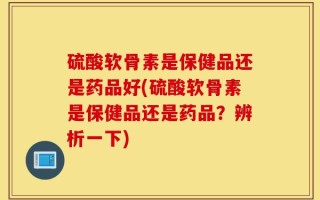 硫酸软骨素是保健品还是药品好(硫酸软骨素是保健品还是药品？辨析一下)