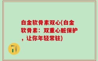 白金软骨素双心(白金软骨素：双重心脏保护，让你年轻常驻)