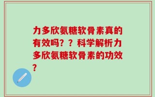 力多欣氨糖软骨素真的有效吗？？科学解析力多欣氨糖软骨素的功效？