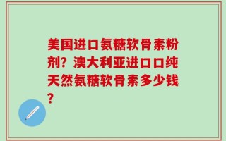美国进口氨糖软骨素粉剂？澳大利亚进口口纯天然氨糖软骨素多少钱？