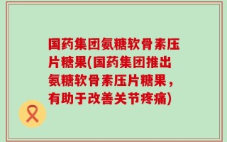 国药集团氨糖软骨素压片糖果(国药集团推出氨糖软骨素压片糖果，有助于改善关节疼痛)