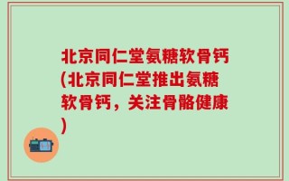 北京同仁堂氨糖软骨钙(北京同仁堂推出氨糖软骨钙，关注骨骼健康)