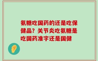 氨糖吃国药的还是吃保健品？关节炎吃氨糖是吃国药准字还是国健