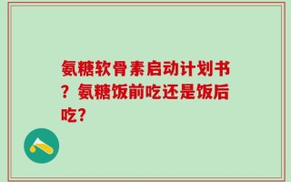 氨糖软骨素启动计划书？氨糖饭前吃还是饭后吃？