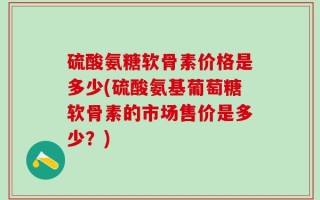硫酸氨糖软骨素价格是多少(硫酸氨基葡萄糖软骨素的市场售价是多少？)