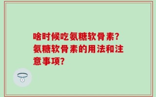 啥时候吃氨糖软骨素？氨糖软骨素的用法和注意事项？
