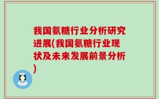我国氨糖行业分析研究进展(我国氨糖行业现状及未来发展前景分析)