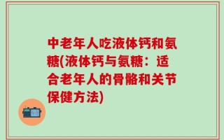 中老年人吃液体钙和氨糖(液体钙与氨糖：适合老年人的骨骼和关节保健方法)