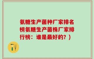 氨糖生产菌种厂家排名榜氨糖生产菌株厂家排行榜：谁是最好的？)