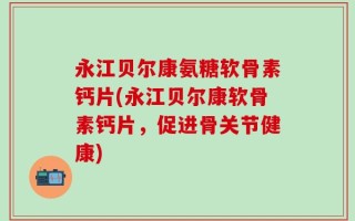 永江贝尔康氨糖软骨素钙片(永江贝尔康软骨素钙片，促进骨关节健康)