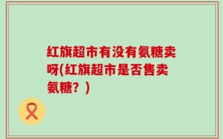 红旗超市有没有氨糖卖呀(红旗超市是否售卖氨糖？)