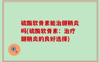 硫酸软骨素能治腱鞘炎吗(硫酸软骨素：治疗腱鞘炎的良好选择)