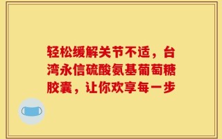 轻松缓解关节不适，台湾永信硫酸氨基葡萄糖胶囊，让你欢享每一步