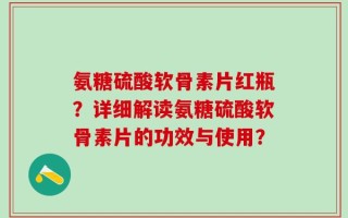 氨糖硫酸软骨素片红瓶？详细解读氨糖硫酸软骨素片的功效与使用？