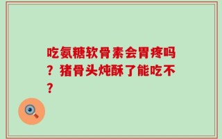 吃氨糖软骨素会胃疼吗？猪骨头炖酥了能吃不？