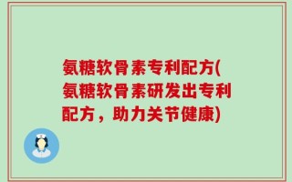 氨糖软骨素专利配方(氨糖软骨素研发出专利配方，助力关节健康)