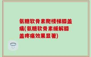 氨糖软骨素爬楼梯膝盖痛(氨糖软骨素缓解膝盖疼痛效果显著)