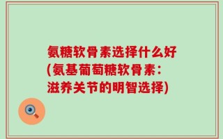 氨糖软骨素选择什么好(氨基葡萄糖软骨素：滋养关节的明智选择)