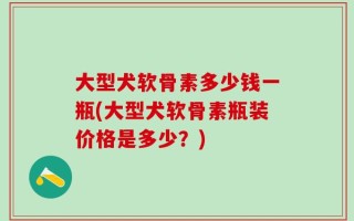 大型犬软骨素多少钱一瓶(大型犬软骨素瓶装价格是多少？)