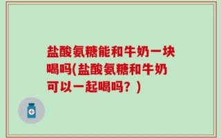 盐酸氨糖能和牛奶一块喝吗(盐酸氨糖和牛奶可以一起喝吗？)