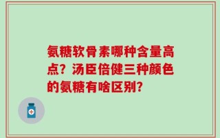 氨糖软骨素哪种含量高点？汤臣倍健三种颜色的氨糖有啥区别？