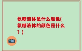 氨糖液体是什么颜色(氨糖液体的颜色是什么？)