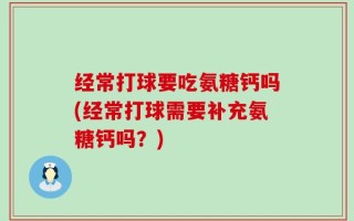 经常打球要吃氨糖钙吗(经常打球需要补充氨糖钙吗？)