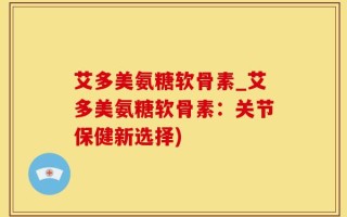 艾多美氨糖软骨素_艾多美氨糖软骨素：关节保健新选择)