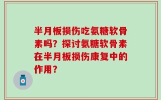 半月板损伤吃氨糖软骨素吗？探讨氨糖软骨素在半月板损伤康复中的作用？