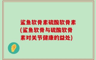鲨鱼软骨素硫酸软骨素(鲨鱼软骨与硫酸软骨素对关节健康的益处)