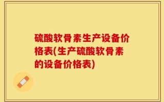 硫酸软骨素生产设备价格表(生产硫酸软骨素的设备价格表)