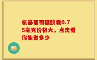 氨基葡萄糖胶囊0.75毫克价格大，点击看你能省多少