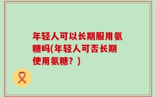 年轻人可以长期服用氨糖吗(年轻人可否长期使用氨糖？)