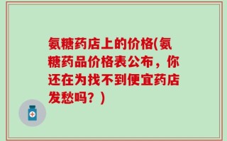 氨糖药店上的价格(氨糖药品价格表公布，你还在为找不到便宜药店发愁吗？)