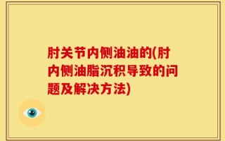 肘关节内侧油油的(肘内侧油脂沉积导致的问题及解决方法)