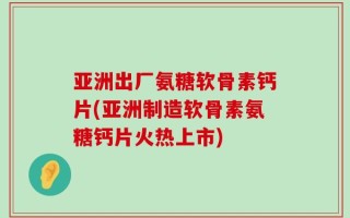 亚洲出厂氨糖软骨素钙片(亚洲制造软骨素氨糖钙片火热上市)