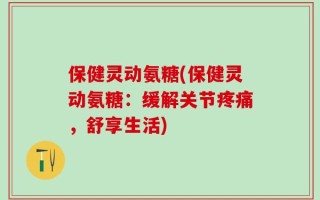 保健灵动氨糖(保健灵动氨糖：缓解关节疼痛，舒享生活)