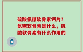 硫酸氨糖软骨素钙片？氨糖软骨素是什么，硫酸软骨素有什么作用的