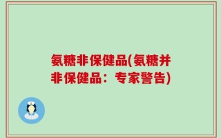 氨糖非保健品(氨糖并非保健品：专家警告)