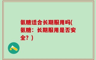 氨糖适合长期服用吗(氨糖：长期服用是否安全？)