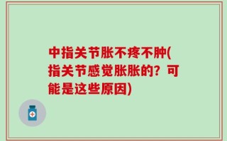 中指关节胀不疼不肿(指关节感觉胀胀的？可能是这些原因)