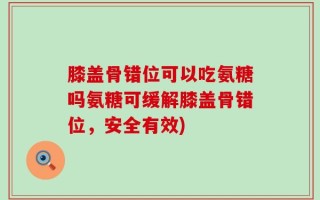 膝盖骨错位可以吃氨糖吗氨糖可缓解膝盖骨错位，安全有效)