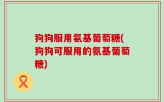 狗狗服用氨基葡萄糖(狗狗可服用的氨基葡萄糖)