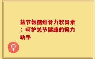 益节氨糖维骨力软骨素：呵护关节健康的得力助手