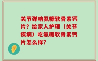 关节弹响氨糖软骨素钙片？给家人护理（关节疾病）吃氨糖软骨素钙片怎么样？