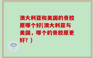 澳大利亚和美国的骨胶原哪个好(澳大利亚与美国，哪个的骨胶原更好？)