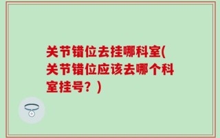 关节错位去挂哪科室(关节错位应该去哪个科室挂号？)