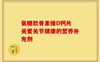氨糖软骨素维D钙片 关爱关节健康的营养补充剂