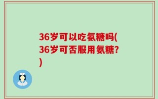 36岁可以吃氨糖吗(36岁可否服用氨糖？)